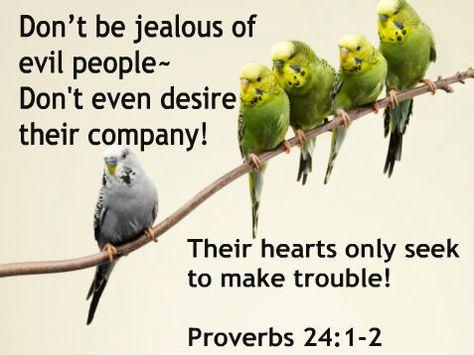 Proverbs 24:1-2 (KJV) "Be not thou envious against evil men, neither desire to be with them. For ...